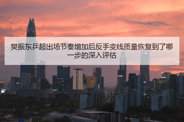 樊振东乒超出场节奏增加后反手变线质量恢复到了哪一步的深入评估