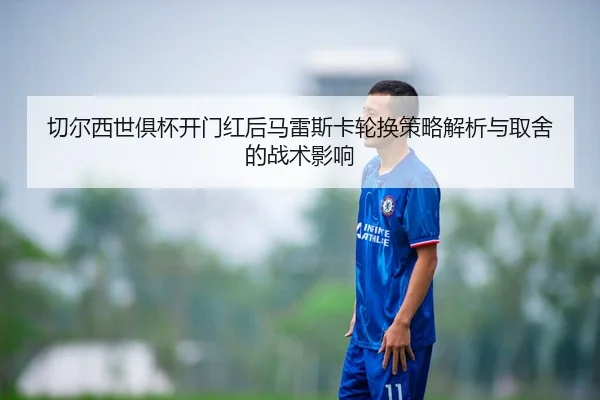 切尔西世俱杯开门红后马雷斯卡轮换策略解析与取舍的战术影响
