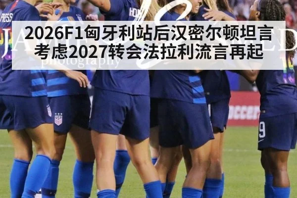 2026F1匈牙利站后汉密尔顿坦言考虑2027转会法拉利流言再起