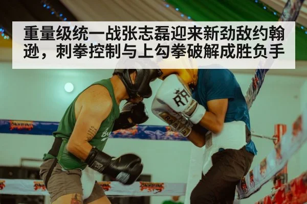 重量级统一战张志磊迎来新劲敌约翰逊,刺拳控制与上勾拳破解成胜负手