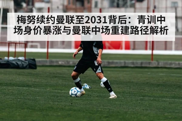 梅努续约曼联至2031背后:青训中场身价暴涨与曼联中场重建路径解析